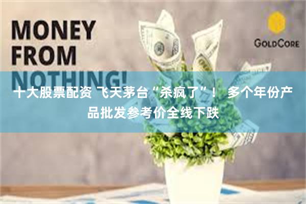 十大股票配资 飞天茅台“杀疯了”！ 多个年份产品批发参考价全线下跌
