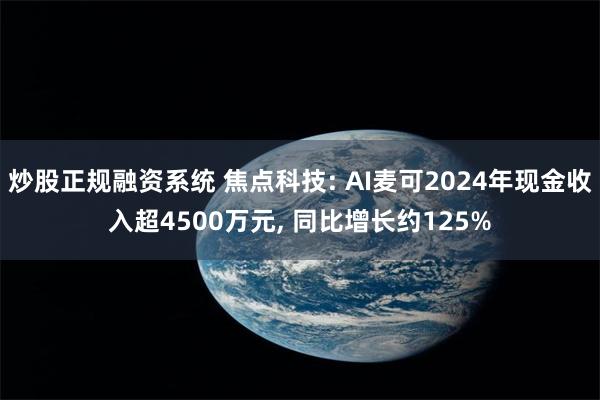 炒股正规融资系统 焦点科技: AI麦可2024年现金收入超4500万元, 同比增长约125%