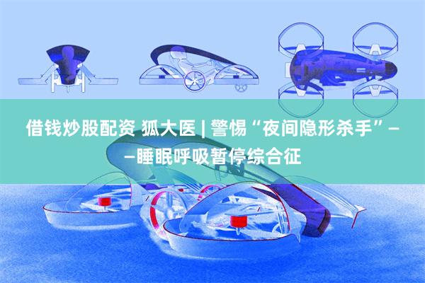 借钱炒股配资 狐大医 | 警惕“夜间隐形杀手”——睡眠呼吸暂停综合征