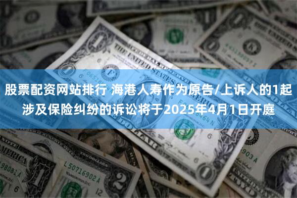 股票配资网站排行 海港人寿作为原告/上诉人的1起涉及保险纠纷的诉讼将于2025年4月1日开庭