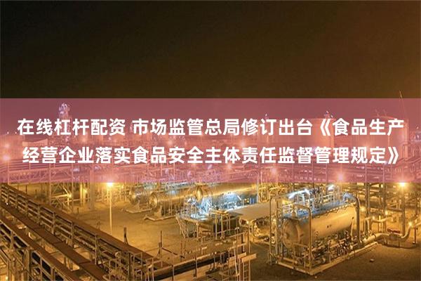 在线杠杆配资 市场监管总局修订出台《食品生产经营企业落实食品安全主体责任监督管理规定》