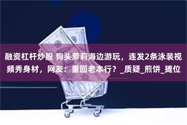 融资杠杆炒股 狗头萝莉海边游玩，连发2条泳装视频秀身材，网友：重回老本行？_质疑_煎饼_摊位