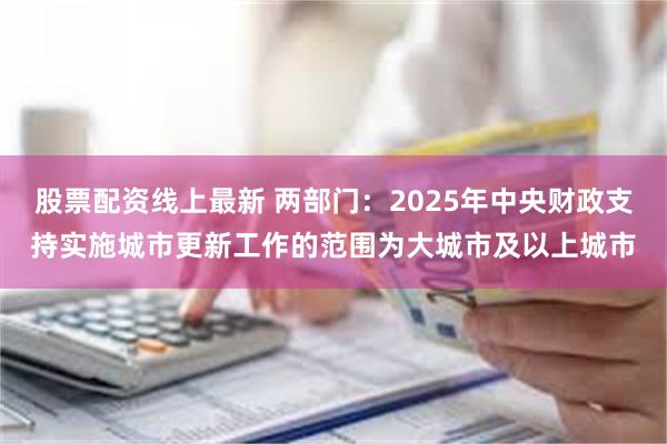 股票配资线上最新 两部门：2025年中央财政支持实施城市更新工作的范围为大城市及以上城市