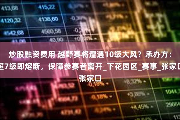 炒股融资费用 越野赛将遭遇10级大风？承办方：超7级即熔断，保障参赛者离开_下花园区_赛事_张家口
