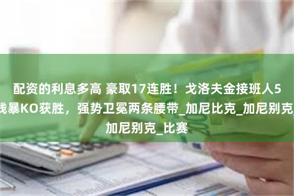 配资的利息多高 豪取17连胜！戈洛夫金接班人5回合残暴KO获胜，强势卫冕两条腰带_加尼比克_加尼别克_比赛