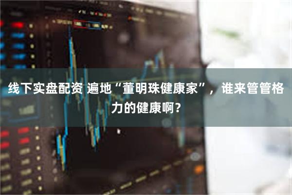 线下实盘配资 遍地“董明珠健康家”，谁来管管格力的健康啊？