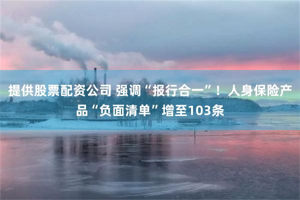 提供股票配资公司 强调“报行合一”！人身保险产品“负面清单”增至103条