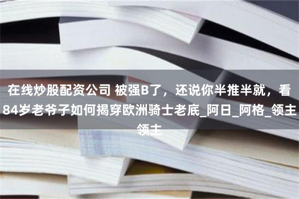 在线炒股配资公司 被强B了，还说你半推半就，看84岁老爷子如何揭穿欧洲骑士老底_阿日_阿格_领主