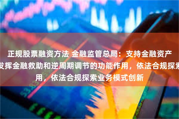 正规股票融资方法 金融监管总局：支持金融资产管理公司立足发挥金融救助和逆周期调节的功能作用，依法合规探索业务模式创新