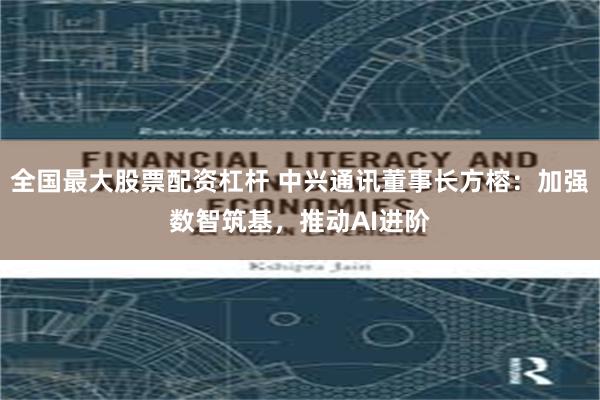 全国最大股票配资杠杆 中兴通讯董事长方榕：加强数智筑基，推动AI进阶