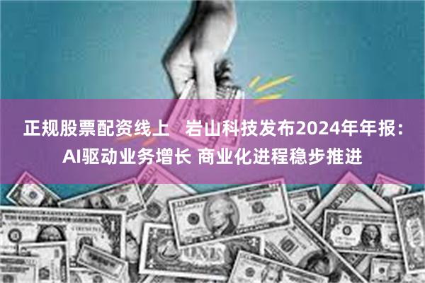 正规股票配资线上   岩山科技发布2024年年报：AI驱动业务增长 商业化进程稳步推进