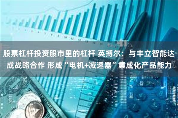 股票杠杆投资股市里的杠杆 英搏尔：与丰立智能达成战略合作 形成“电机+减速器”集成化产品能力
