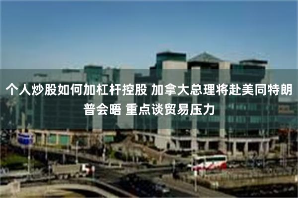 个人炒股如何加杠杆控股 加拿大总理将赴美同特朗普会晤 重点谈贸易压力
