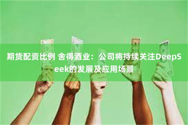 期货配资比例 舍得酒业：公司将持续关注DeepSeek的发展及应用场景