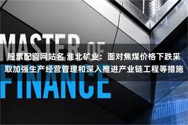 股票配资网站名 淮北矿业：面对焦煤价格下跌采取加强生产经营管理和深入推进产业链工程等措施