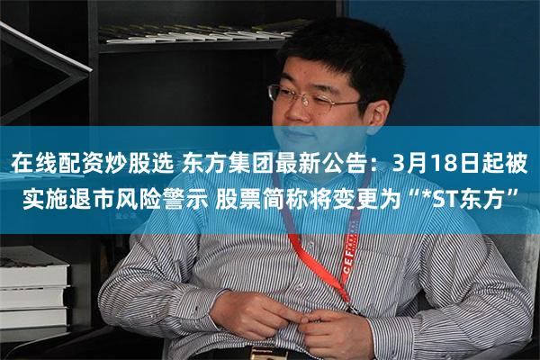 在线配资炒股选 东方集团最新公告：3月18日起被实施退市风险警示 股票简称将变更为“*ST东方”