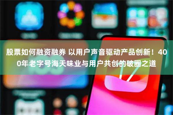 股票如何融资融券 以用户声音驱动产品创新！400年老字号海天味业与用户共创的破圈之道