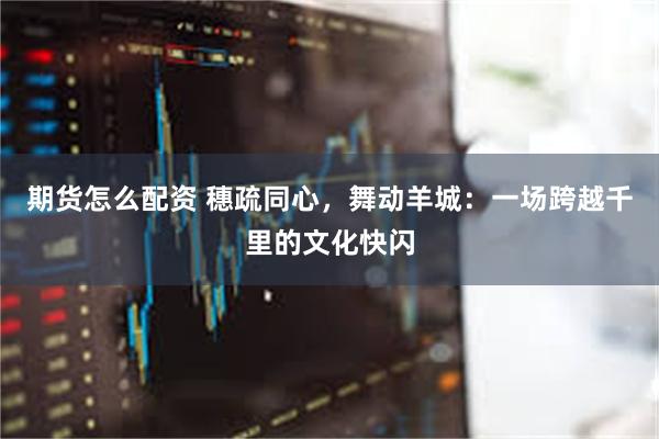 期货怎么配资 穗疏同心，舞动羊城：一场跨越千里的文化快闪