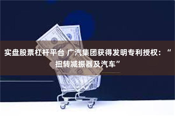 实盘股票杠杆平台 广汽集团获得发明专利授权：“扭转减振器及汽车”