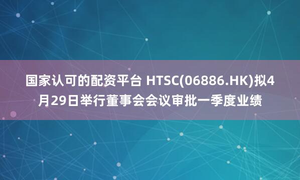 国家认可的配资平台 HTSC(06886.HK)拟4月29日举行董事会会议审批一季度业绩