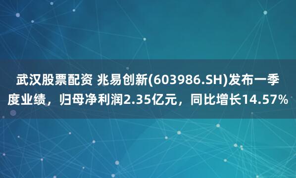 武汉股票配资 兆易创新(603986.SH)发布一季度业绩，归母净利润2.35亿元，同比增长14.57%