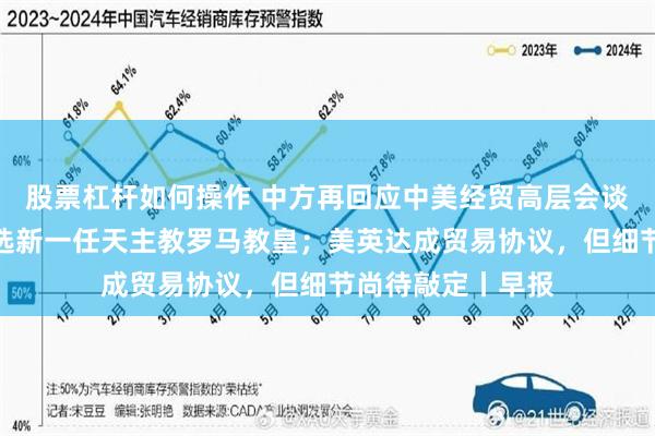 股票杠杆如何操作 中方再回应中美经贸高层会谈；普雷沃斯特当选新一任天主教罗马教皇；美英达成贸易协议，但细节尚待敲定丨早报
