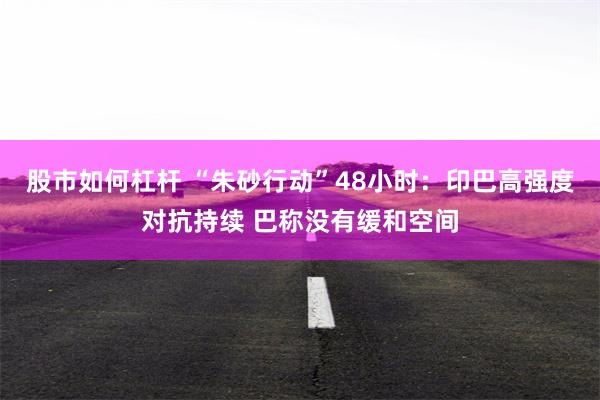 股市如何杠杆 “朱砂行动”48小时：印巴高强度对抗持续 巴称没有缓和空间