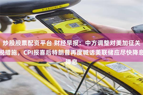 炒股股票配资平台 财经早报：中方调整对美加征关税措施，CPI报喜后特朗普再度喊话美联储应尽快降息