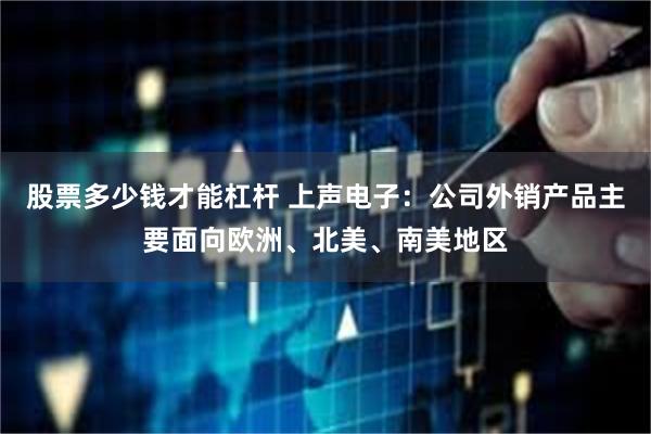 股票多少钱才能杠杆 上声电子：公司外销产品主要面向欧洲、北美、南美地区