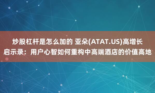 炒股杠杆是怎么加的 亚朵(ATAT.US)高增长启示录：用户心智如何重构中高端酒店的价值高地