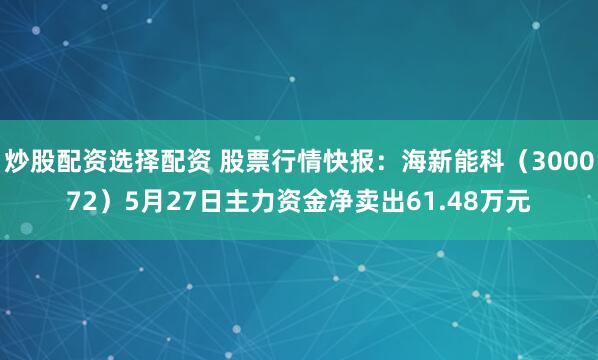 炒股配资选择配资 股票行情快报：海新能科（300072）5月27日主力资金净卖出61.48万元