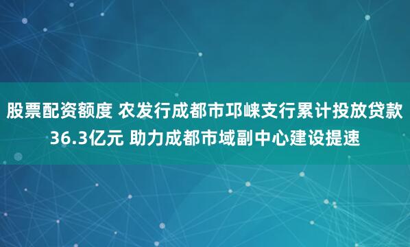 股票配资额度 农发行成都市邛崃支行累计投放贷款36.3亿元 助力成都市域副中心建设提速