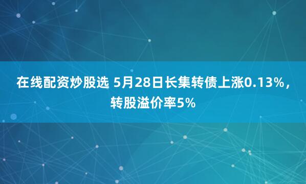 在线配资炒股选 5月28日长集转债上涨0.13%，转股溢价率5%