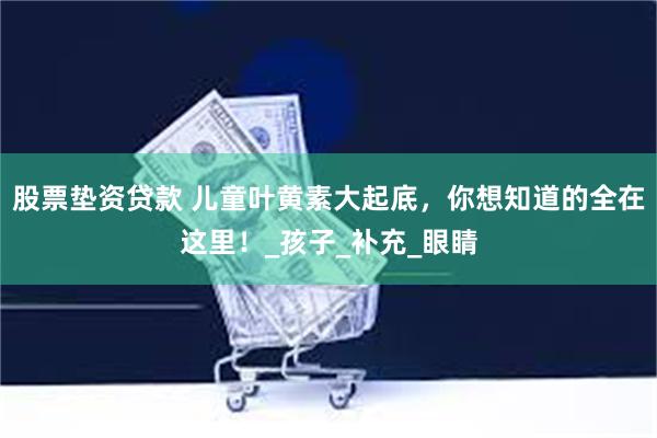 股票垫资贷款 儿童叶黄素大起底，你想知道的全在这里！_孩子_补充_眼睛