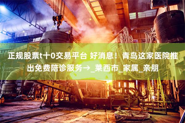 正规股票t十0交易平台 好消息！青岛这家医院推出免费陪诊服务→_莱西市_家属_亲朋