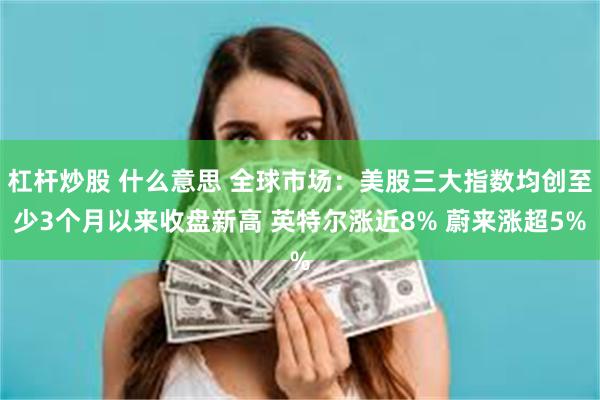 杠杆炒股 什么意思 全球市场：美股三大指数均创至少3个月以来收盘新高 英特尔涨近8% 蔚来涨超5%