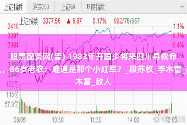 股票配资网(晋) 1983年开国少将来四川寻救命恩人，86岁老农：难道是那个小红军？_段苏权_李木富_敌人