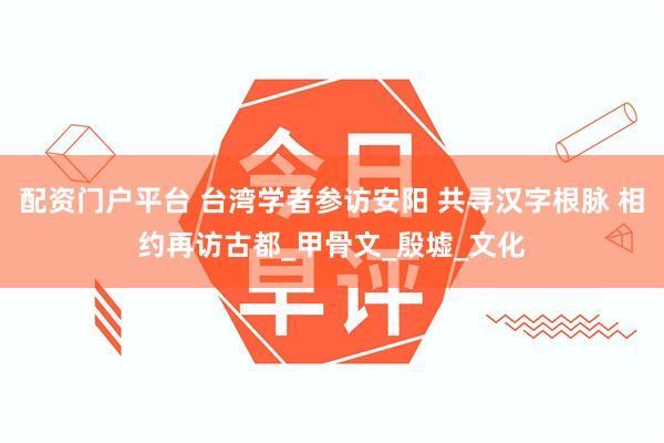 配资门户平台 台湾学者参访安阳 共寻汉字根脉 相约再访古都_甲骨文_殷墟_文化