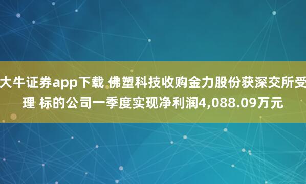 大牛证券app下载 佛塑科技收购金力股份获深交所受理 标的公司一季度实现净利润4,088.09万元