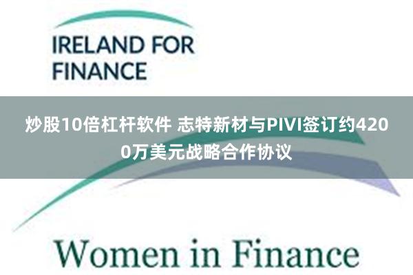 炒股10倍杠杆软件 志特新材与PIVI签订约4200万美元战略合作协议