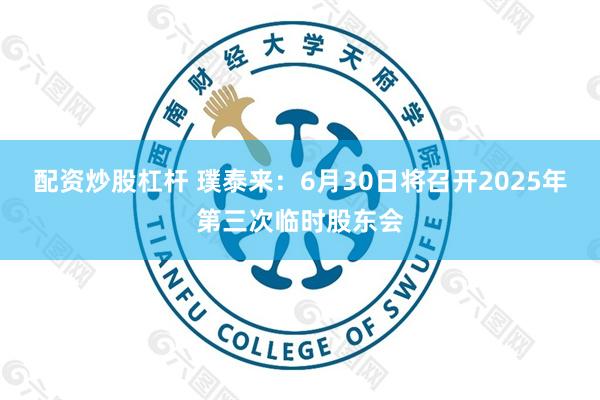 配资炒股杠杆 璞泰来：6月30日将召开2025年第三次临时股东会
