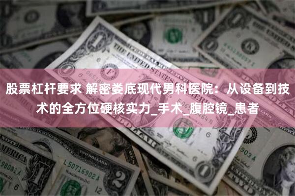 股票杠杆要求 解密娄底现代男科医院：从设备到技术的全方位硬核实力_手术_腹腔镜_患者