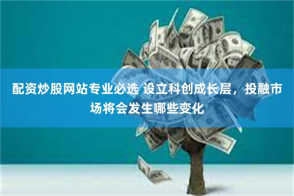 配资炒股网站专业必选 设立科创成长层，投融市场将会发生哪些变化