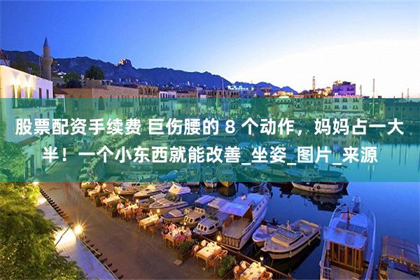 股票配资手续费 巨伤腰的 8 个动作，妈妈占一大半！一个小东西就能改善_坐姿_图片_来源