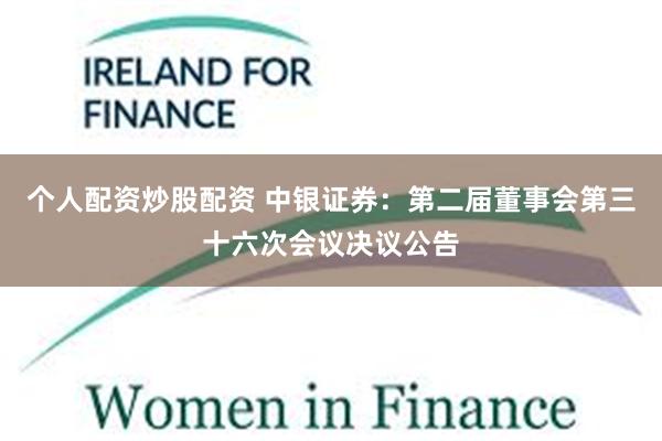 个人配资炒股配资 中银证券：第二届董事会第三十六次会议决议公告