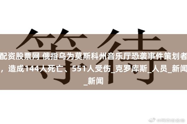 配资股票网 俄指乌为莫斯科州音乐厅恐袭事件策划者，造成144人死亡、551人受伤_克罗库斯_人员_新闻