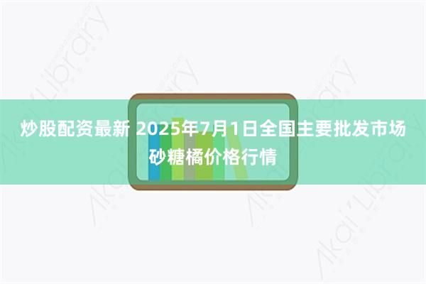 炒股配资最新 2025年7月1日全国主要批发市场砂糖橘价格行情