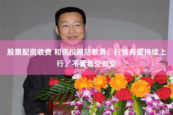 股票配资收费 和讯投顾陆敏勇：行情有望持续上行，不要看空做空