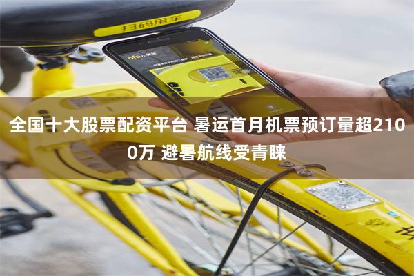 全国十大股票配资平台 暑运首月机票预订量超2100万 避暑航线受青睐