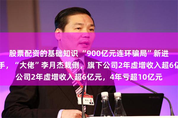 股票配资的基础知识 “900亿元连环骗局”新进展！北京朝阳公安出手，“大佬”李月杰栽倒，旗下公司2年虚增收入超6亿元，4年亏超10亿元